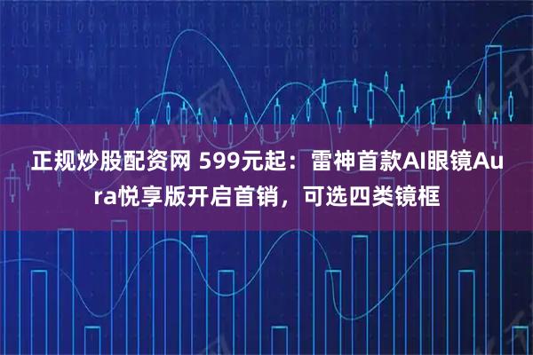 正规炒股配资网 599元起:雷神首款AI眼镜Aura悦享版开启首销,可选四类镜框