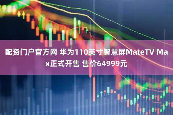 配资门户官方网 华为110英寸智慧屏MateTV Max正式开售 售价64999元