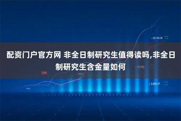 配资门户官方网 非全日制研究生值得读吗,非全日制研究生含金量如何