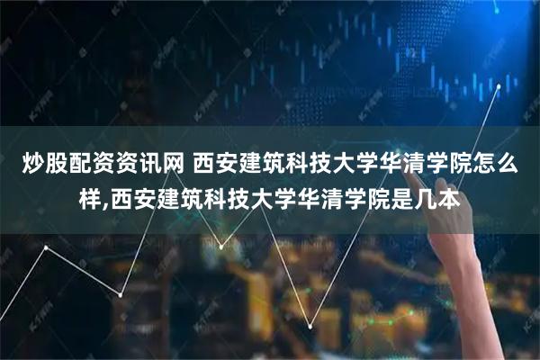 炒股配资资讯网 西安建筑科技大学华清学院怎么样,西安建筑科技大学华清学院是几本