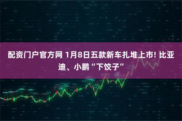 配资门户官方网 1月8日五款新车扎堆上市! 比亚迪、小鹏“下饺子”