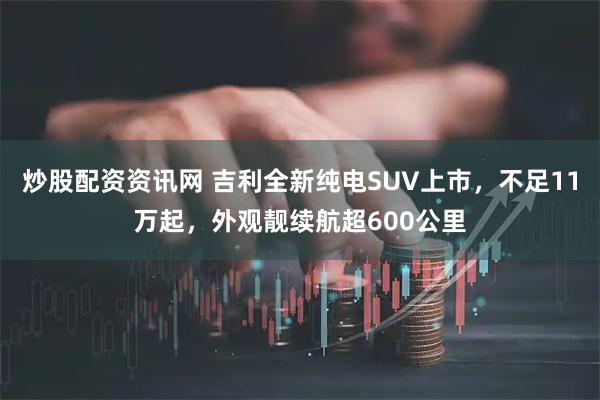 炒股配资资讯网 吉利全新纯电SUV上市，不足11万起，外观靓续航超600公里