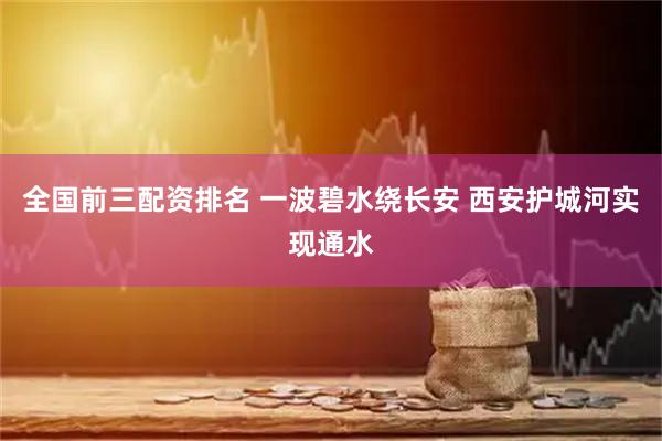 全国前三配资排名 一波碧水绕长安 西安护城河实现通水