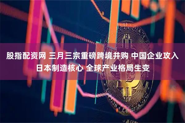 股指配资网 三月三宗重磅跨境并购 中国企业攻入日本制造核心 全球产业格局生变