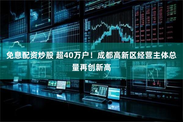 免息配资炒股 超40万户！成都高新区经营主体总量再创新高