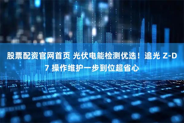 股票配资官网首页 光伏电能检测优选!追光 Z-D7 操作维护一步到位超省心
