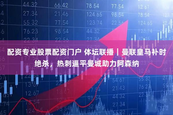 配资专业股票配资门户 体坛联播|曼联皇马补时绝杀,热刺逼平曼城助力阿森纳