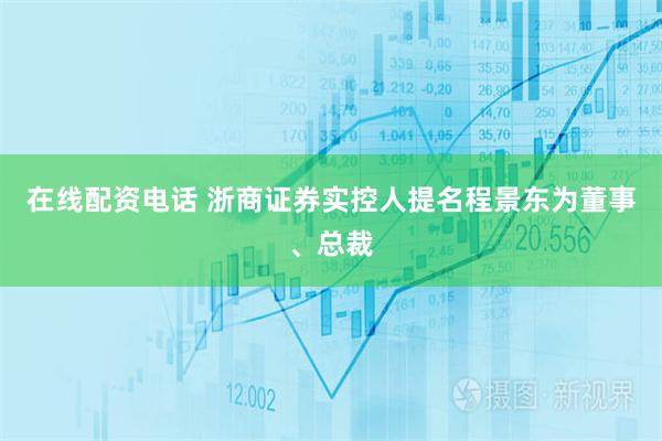 在线配资电话 浙商证券实控人提名程景东为董事、总裁