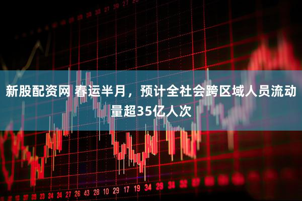 新股配资网 春运半月，预计全社会跨区域人员流动量超35亿人次