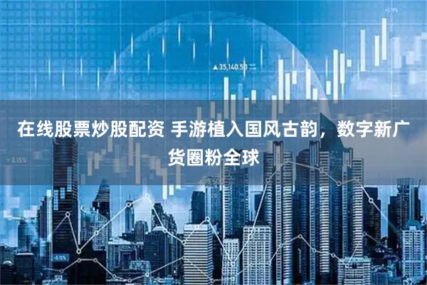 在线股票炒股配资 手游植入国风古韵，数字新广货圈粉全球