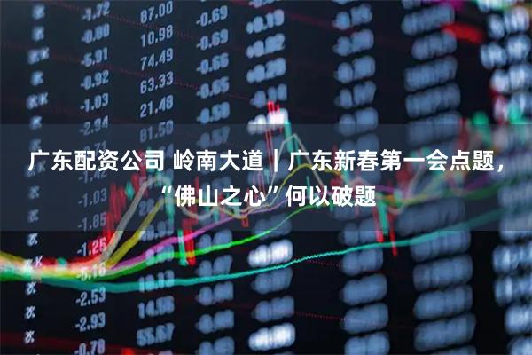 广东配资公司 岭南大道｜广东新春第一会点题，“佛山之心”何以破题