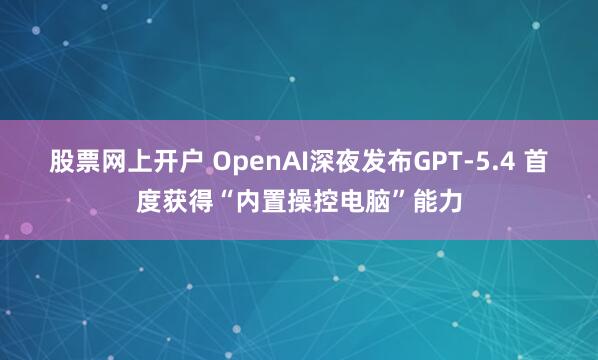 股票网上开户 OpenAI深夜发布GPT-5.4 首度获得“内置操控电脑”能力