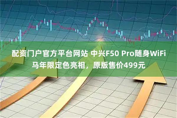 配资门户官方平台网站 中兴F50 Pro随身WiFi马年限定色亮相，原版售价499元