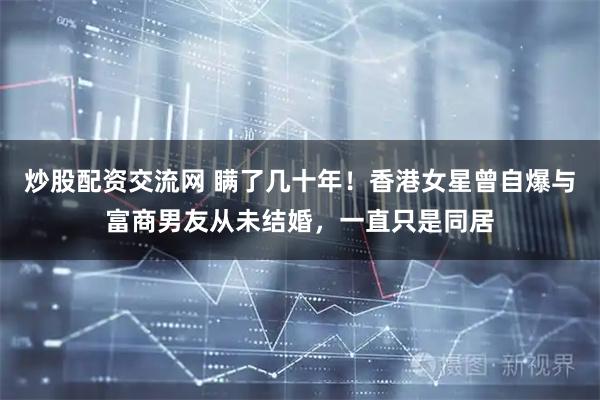 炒股配资交流网 瞒了几十年！香港女星曾自爆与富商男友从未结婚，一直只是同居