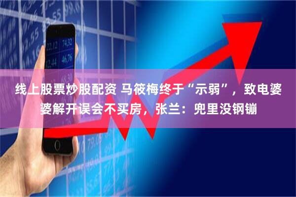 线上股票炒股配资 马筱梅终于“示弱”，致电婆婆解开误会不买房，张兰：兜里没钢镚