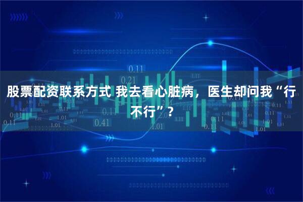 股票配资联系方式 我去看心脏病，医生却问我“行不行”？