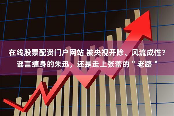 在线股票配资门户网站 被央视开除、风流成性?谣言缠身的朱迅,还是走上张蕾的"老路"