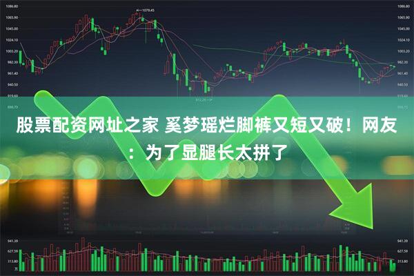 股票配资网址之家 奚梦瑶烂脚裤又短又破！网友：为了显腿长太拼了
