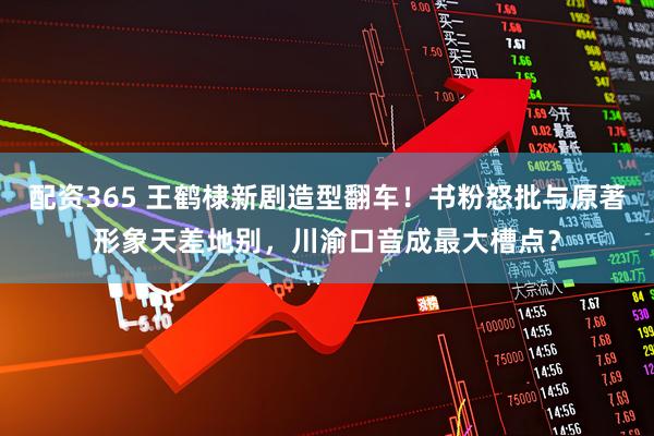 配资365 王鹤棣新剧造型翻车！书粉怒批与原著形象天差地别，川渝口音成最大槽点？