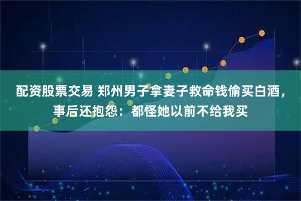 配资股票交易 郑州男子拿妻子救命钱偷买白酒，事后还抱怨：都怪她以前不给我买