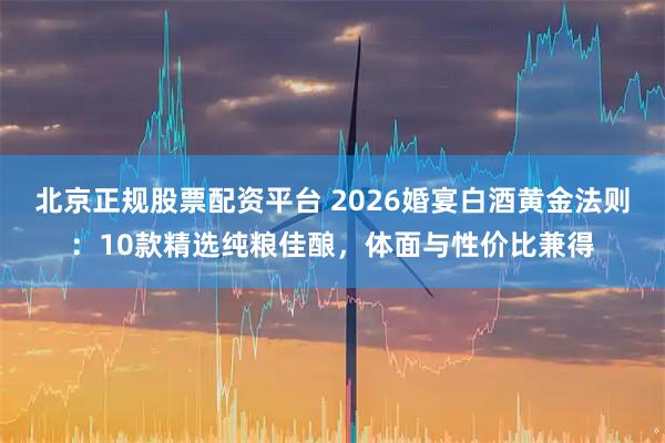北京正规股票配资平台 2026婚宴白酒黄金法则：10款精选纯粮佳酿，体面与性价比兼得
