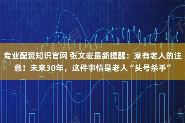 专业配资知识官网 张文宏最新提醒：家有老人的注意！未来30年，这件事情是老人“头号杀手”